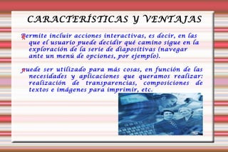 CARACTERÍSTICAS Y VENTAJAS Permite incluir acciones interactivas, es decir, en las que el usuario puede decidir qué camino sigue en la exploración de la serie de diapositivas (navegar ante un menú de opciones, por ejemplo).  