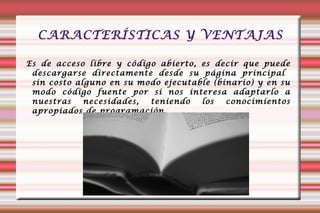 CARACTERÍSTICAS Y VENTAJAS Es de acceso libre y código abierto, es decir que puede descargarse directamente desde su página principal  sin costo alguno en su modo ejecutable (binario) y en su modo código fuente por si nos interesa adaptarlo a nuestras necesidades, teniendo los conocimientos apropiados de programación. 