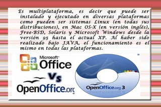 Es multiplataforma, es decir que puede ser instalado y ejecutado en diversas plataformas como pueden ser sistemas Linux (en todas sus distribuciones), en Mac OS-X (en versión inglés), Free-BSD, Solaris y Microsoft Windows desde la versión 95 hasta el actual XP. Al haber sido realizado bajo JAVA, el funcionamiento es el mismo en todas las plataformas. 