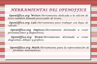 HERRAMIENTAS DEL OPENOFFICE OpenOffice.org Writer: Herramienta dedicada a la edición de texto también llamado procesador de textos. OpenOffice.org Calc: Herramienta para trabajar con hojas de cálculo. OpenOffice.org Impress: Herramienta destinada a crear presentaciones y diapositivas. OpenOffice.org Draw: Herramienta destinada a crear diagramas, dibujos y gráficos. OpenOffice.org Math: Herramienta para la representación de fórmulas matemáticas.  