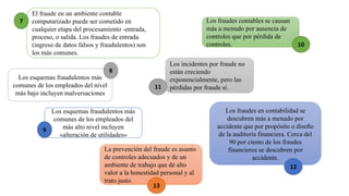 El fraude en un ambiente contable
computarizado puede ser cometido en
cualquier etapa del procesamiento -entrada,
proceso, o salida. Los fraudes de entrada
(ingreso de datos falsos y fraudulentos) son
los más comunes.
Los esquemas fraudulentos más
comunes de los empleados del nivel
más bajo incluyen malversaciones
Los esquemas fraudulentos más
comunes de los empleados del
más alto nivel incluyen
«alteración de utilidades»
Los fraudes contables se causan
más a menudo por ausencia de
controles que por pérdida de
controles.
Los incidentes por fraude no
están creciendo
exponencialmente, pero las
pérdidas por fraude sí.
Los fraudes en contabilidad se
descubren más a menudo por
accidente que por propósito o diseño
de la auditoría financiera. Cerca del
90 por ciento de los fraudes
financieros se descubren por
accidente.
La prevención del fraude es asunto
de controles adecuados y de un
ambiente de trabajo que dé alto
valor a la honestidad personal y al
trato justo.
7
10
8
11
9
12
13
 