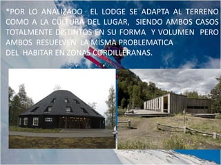 *POR LO ANALIZADO EL LODGE SE ADAPTA AL TERRENO
COMO A LA CULTURA DEL LUGAR, SIENDO AMBOS CASOS
TOTALMENTE DISTINTOS EN SU FORMA Y VOLUMEN PERO
AMBOS RESUELVEN LA MISMA PROBLEMATICA
DEL HABITAR EN ZONAS CORDILLERANAS.
 