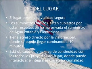 DEL LUGAR
• El lugar posee una vialidad segura
• Los suministros básicos están cubiertos por
  estar resueltos en forma privada el suministro
  de Agua Potable y Electricidad.
• Tiene acceso directo por la vía principal,
  donde se puede llegar caminando a 10
  minutos
• Está ubicado en una línea de continuidad con
  los todos los proyectos del lugar, donde puede
  interactuar e integrarse con su funcionalidad.
 
