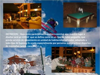 DEFINICION : Bajo estos parámetros llegamos a concluir que nuestro lugar a
diseñar será un LODGE que se define como es un tipo de hotel pequeño, que
presta servicio de alojamiento en unidad de habitaciones privadas ,adaptado a
todo tipo de lugares. Es usado especialmente por personas que practican deportes
de montañas, pesca, caza etc.
 