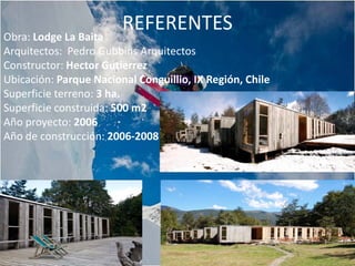 REFERENTES
Obra: Lodge La Baita
Arquitectos: Pedro Gubbins Arquitectos
Constructor: Hector Gutierrez
Ubicación: Parque Nacional Conguillio, IX Región, Chile
Superficie terreno: 3 ha.
Superficie construida: 500 m2
Año proyecto: 2006
Año de construcción: 2006-2008
 