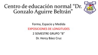 Centro de educación normal “Dr.
Gonzalo Aguirre Beltrán”
Forma, Espacio y Medida
EXPOSICIONES DE LONGITUDES
2 SEMESTRE GRUPO “B”
Dr. Hercy Báez Cruz
 