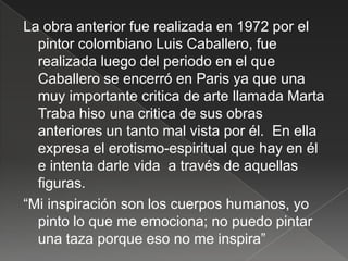 La obra anterior fue realizada en 1972 por el
  pintor colombiano Luis Caballero, fue
  realizada luego del periodo en el que
  Caballero se encerró en Paris ya que una
  muy importante critica de arte llamada Marta
  Traba hiso una critica de sus obras
  anteriores un tanto mal vista por él. En ella
  expresa el erotismo-espiritual que hay en él
  e intenta darle vida a través de aquellas
  figuras.
“Mi inspiración son los cuerpos humanos, yo
  pinto lo que me emociona; no puedo pintar
  una taza porque eso no me inspira”
 