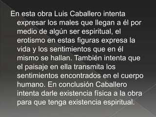 En esta obra Luis Caballero intenta
 expresar los males que llegan a él por
 medio de algún ser espiritual, el
 erotismo en estas figuras expresa la
 vida y los sentimientos que en él
 mismo se hallan. También intenta que
 el paisaje en ella transmita los
 sentimientos encontrados en el cuerpo
 humano. En conclusión Caballero
 intenta darle existencia física a la obra
 para que tenga existencia espiritual.
 