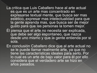 La critica que Luis Caballero hace al arte actual
   es que es un arte mas concentrado en
   expresarse textual mente, que busca ser mas
   estético, expresar mas intelectualidad para que
   la gente aprenda mas, que busca ser de mejor
   gusto para que las personas la tomen mejor.
Él piensa que el arte no necesita ser explicada,
   que debe ser algo espontaneo, que nazca
   desde uno mismo y que la gente entienda por si
   sola.
En conclusión Caballero dice que al arte actual no
   se le puede llamar realmente arte, ya que no
   tiene las características ideales para serlo. Por
   lo cual es un arte de bajo valor para él por ello
   considera que el verdadero arte se hizo en
   años pasados.
 