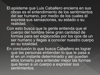 El episteme que Luis Caballero encierra en sus
   obras es el entendimiento de los sentimientos
   del ser humano, por medio de los cuales él
   expresa sus sensaciones, su estado o su
   realidad.
Con esto busca que la gente entienda que el
   cuerpo del hombre tiene gran cantidad de
   formas para ser exploradas por los ojos de un
   ser humano y llegas a conocer nuestro cuerpo
   en su totalidad.
En conclusión lo que busca Caballero es lograr
   que las personas entiendan lo que le pasa a
   él en un instante determinado y así puedan
   ellos tomarlo para entender mejor las formas
   que llevan a un cuerpo a expresar sus
   sentimientos.
 
