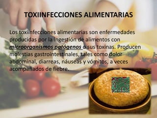 TOXIINFECCIONES ALIMENTARIAS
Los toxiinfecciones alimentarias son enfermedades
producidas por la ingestión de alimentos con
microorganismos patógenos o sus toxinas. Producen
molestias gastrointestinales, tales como dolor
abdominal, diarreas, náuseas y vómitos, a veces
acompañados de fiebre.
 