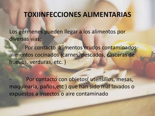 TOXIINFECCIONES ALIMENTARIAS
Los gérmenes pueden llegar a los alimentos por
diversas vías:
- Por contacto alimentos crudos contaminados-
alimentos cocinados (carnes, pescados, cáscaras de
huevos, verduras, etc. )
- Por contacto con objetos( utensilios, mesas,
maquinaria, paños,etc ) que han sido mal lavados o
expuestos a insectos o aire contaminado
 