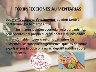 TOXIINFECCIONES ALIMENTARIAS
Los manipuladores de alimentos pueden también
contaminar los alimentos :
- Sus manos pueden acumular microorganismos
procedentes del propio cuerpo(heces y mucosidades)
-Al hablar, toser o estornudar sobre los
alimentos, se transportan gérmenes que las personas
expulsan por la boca o la nariz, depositándolas sobre
los alimentos.
 