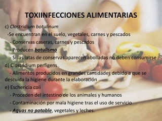 TOXIINFECCIONES ALIMENTARIAS
c) Clostridium botulinum
-Se encuentran en el suelo, vegetales, carnes y pescados
- Conservas caseras, carnes y pescados
- Producen botulismo
- Si las latas de conservas aparecen abolladas no deben consumirse
d) Clostridium perfigens
- Alimentos producidos en grandes cantidades debido a que se
descuida la higiene durante la elaboración
e) Eschericia coli
- Proceden del intestino de los animales y humanos
- Contaminación por mala higiene tras el uso de servicio
- Aguas no potable, vegetales y leches.
 