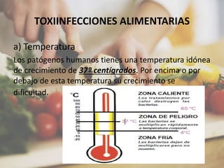 TOXIINFECCIONES ALIMENTARIAS
a) Temperatura
Los patógenos humanos tienes una temperatura idónea
de crecimiento de 37º centígrados. Por encima o por
debajo de esta temperatura su crecimiento se
dificultad.
 