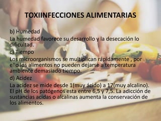 TOXIINFECCIONES ALIMENTARIAS
b) Humedad
La humedad favorece su desarrollo y la desecación lo
dificultad.
c) Tiempo
Los microorganismos se multiplican rápidamente , por
ello los alimentos no pueden dejarse a temperatura
ambiente demasiado tiempo.
d) Acidez
La acidez se mide desde 1(muy ácido) a 17(muy alcalino).
El pH de los patógenos esta entre 6,5 y 7,5. La adicción de
sustancias acidas o alcalinas aumenta la conservación de
los alimentos.
 