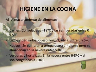 HIGIENE EN LA COCINA
A) Almacenamiento de alimentos
- Carnes: Congeladas a -18ºC y las refrigeradas entre 0
y 5ºC
- Leche y derivados( queso, yogurt, etc.): Entre 0 y 5ºC
- Huevos: Se compran a temperatura ambiente pero se
almacenan en la nevera entre 5-8ºC
- Verduras y hortalizas: En la nevera entre 6-8ºC y si
son congeladas a -18ºC
 