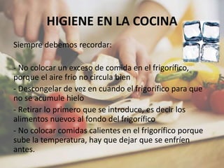 HIGIENE EN LA COCINA
Siempre debemos recordar:
- No colocar un exceso de comida en el frigorífico,
porque el aire frio no circula bien
- Descongelar de vez en cuando el frigorífico para que
no se acumule hielo
- Retirar lo primero que se introduce, es decir los
alimentos nuevos al fondo del frigorífico
- No colocar comidas calientes en el frigorífico porque
sube la temperatura, hay que dejar que se enfríen
antes.
 
