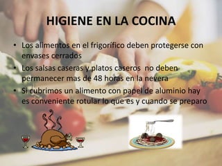 HIGIENE EN LA COCINA
• Los alimentos en el frigorífico deben protegerse con
envases cerrados
• Los salsas caseras y platos caseros no deben
permanecer mas de 48 horas en la nevera
• Si cubrimos un alimento con papel de aluminio hay
es conveniente rotular lo que es y cuando se preparo
 