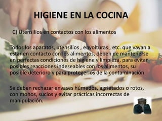HIGIENE EN LA COCINA
C) Utensilios en contactos con los alimentos
Todos los aparatos, utensilios , envolturas , etc. que vayan a
estar en contacto con los alimentos, deben de mantenerse
en perfectas condiciones de higiene y limpieza, para evitar
posibles reacciones indeseables con los alimentos, su
posible deterioro y para protegerlos de la contaminación
Se deben rechazar envases húmedos, agrietados o rotos,
con mohos, sucios y evitar prácticas incorrectas de
manipulación.
 