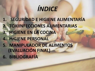 ÍNDICE
1. SEGURIDAD E HIGIENE ALIMENTARÍA
2. TOXIINFECCIONES ALIMENTARIAS
3. HIGIENE EN LA COCINA
4. HIGIENE PERSONAL
5. MANIPULADOR DE ALIMENTOS
(EVALUACIÓN FINAL)
6. BIBLIOGRAFÍA
 