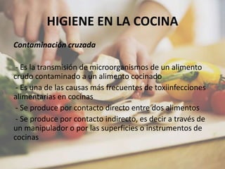 HIGIENE EN LA COCINA
Contaminación cruzada
- Es la transmisión de microorganismos de un alimento
crudo contaminado a un alimento cocinado
- Es una de las causas más frecuentes de toxiinfecciones
alimentarias en cocinas
- Se produce por contacto directo entre dos alimentos
- Se produce por contacto indirecto, es decir a través de
un manipulador o por las superficies o instrumentos de
cocinas
 