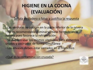 HIGIENE EN LA COCINA
(EVALUACIÓN)
Señala verdadero o falso y justifica la respuesta
- Las verduras se colocan en la parte inferior de la nevera
- No es recomendable eliminar el hielo formado en la
nevera pues favorece la refrigeración
- Se pueden usar los mismos utensilios para alimentos
crudos y cocinados de forma simultánea
- Los envases deben estar cerrados en el frigorífico
¿Qué es la contaminación cruzada?
 