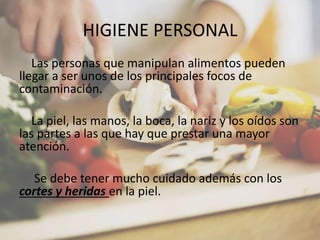 HIGIENE PERSONAL
Las personas que manipulan alimentos pueden
llegar a ser unos de los principales focos de
contaminación.
La piel, las manos, la boca, la nariz y los oídos son
las partes a las que hay que prestar una mayor
atención.
Se debe tener mucho cuidado además con los
cortes y heridas en la piel.
 