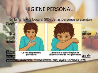 HIGIENE PERSONAL
En la nariz y la boca el 50% de las personas presentan
Staphilococcus aureus
Estos microorganismos se diseminan muy fácilmente
al hablar , toser o estornudar y son responsables de
numerosas toxiinfecciones
El manipulador de alimentos debe informar
inmediatamente a su superior en caso de síntomas de
vómitos, diarrea, mucosidad, tos, ojos llorosos ,etc.
 
