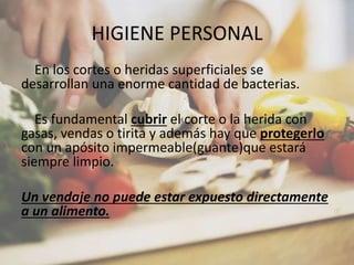 HIGIENE PERSONAL
En los cortes o heridas superficiales se
desarrollan una enorme cantidad de bacterias.
Es fundamental cubrir el corte o la herida con
gasas, vendas o tirita y además hay que protegerlo
con un apósito impermeable(guante)que estará
siempre limpio.
Un vendaje no puede estar expuesto directamente
a un alimento.
 