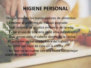 HIGIENE PERSONAL
Obligaciones de los manipuladores de alimentos:
- Emplear el uniforme de trabajo asignado
- Usar delantal de plástico en tareas de lavado
- Evitar el uso de bisutería en el área de trabajo
- Usar gorros para el cabello dentro de la cocina
-El uniforme no ser usado fuera del trabajo
-No estar con ropa de calle en la cocina
- No lavarse las manos con una toalla sucia(mejor
papel de un solo uso)
 