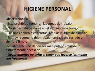 HIGIENE PERSONAL
Observaciones:
- Esta prohibido fumar en las zonas de trabajo
- No se permite peinarse en el ambiente de trabajo
- Las uñas deben estar cortas, limpias y libres de esmalte
- Es muy recomendable trabajar con zapato cerrado y
siempre limpio
-Los alimentos no deben ser manipulados más de lo
estrictamente necesario
- Llevar guantes no evita el tener que lavarse las manos
con frecuencia
 