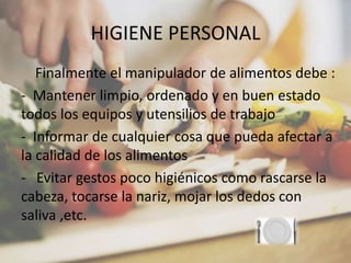 HIGIENE PERSONAL
Finalmente el manipulador de alimentos debe :
- Mantener limpio, ordenado y en buen estado
todos los equipos y utensilios de trabajo
- Informar de cualquier cosa que pueda afectar a
la calidad de los alimentos
- Evitar gestos poco higiénicos como rascarse la
cabeza, tocarse la nariz, mojar los dedos con
saliva ,etc.
 