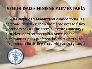 SEGURIDAD E HIGIENE ALIMENTARÍA
«Existe seguridad alimentaria cuando todas las
personas tienen en todo momento acceso físico
y económicos a suficientes alimentos inocuos y
nutritivos para satisfaces sus necesidades
alimentarias y sus preferencias en cuanto a los
alimentos, a fin de llevar una vida activa y sana»
 