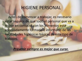 HIGIENE PERSONAL
Antes de comenzar a trabajar, es necesario
estar seguros de que todo el personal que va a
entrar en contacto con los alimentos está
adecuadamente formado e informado de las
necesidades higiénicas básicas de este tipo de
trabajos.
Prevenir siempre es mejor que curar.
 