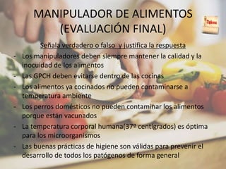MANIPULADOR DE ALIMENTOS
(EVALUACIÓN FINAL)
Señala verdadero o falso y justifica la respuesta
- Los manipuladores deben siempre mantener la calidad y la
inocuidad de los alimentos
- Las GPCH deben evitarse dentro de las cocinas
- Los alimentos ya cocinados no pueden contaminarse a
temperatura ambiente
- Los perros domésticos no pueden contaminar los alimentos
porque están vacunados
- La temperatura corporal humana(37º centígrados) es óptima
para los microorganismos
- Las buenas prácticas de higiene son válidas para prevenir el
desarrollo de todos los patógenos de forma general
 