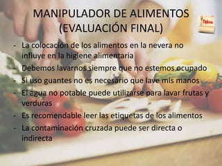 MANIPULADOR DE ALIMENTOS
(EVALUACIÓN FINAL)
- La colocación de los alimentos en la nevera no
influye en la higiene alimentaria
- Debemos lavarnos siempre que no estemos ocupado
- Si uso guantes no es necesario que lave mis manos
- El agua no potable puede utilizarse para lavar frutas y
verduras
- Es recomendable leer las etiquetas de los alimentos
- La contaminación cruzada puede ser directa o
indirecta
 