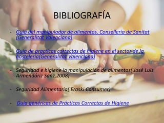 BIBLIOGRAFÍA
- Guía del manipulador de alimentos. Consellería de Sanitat
(Generalitat Valenciana)
- Guía de practicas correctas de higiene en el sector de la
hostelería(Generalitat Valenciana)
- Seguridad e higiene la manipulación de alimentos( José Luis
Armendáriz Sanz,2008)
- Seguridad Alimentaria( Eroski Consumer)
- Guía genéricas de Prácticas Correctas de Higiene
 