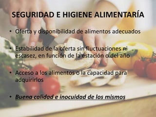 SEGURIDAD E HIGIENE ALIMENTARÍA
• Oferta y disponibilidad de alimentos adecuados
• Estabilidad de la oferta sin fluctuaciones ni
escasez, en función de la estación o del año
• Acceso a los alimentos o la capacidad para
adquirirlos
• Buena calidad e inocuidad de los mismos
 