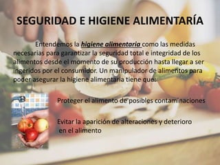 SEGURIDAD E HIGIENE ALIMENTARÍA
Entendemos la higiene alimentaria como las medidas
necesarias para garantizar la seguridad total e integridad de los
alimentos desde el momento de su producción hasta llegar a ser
ingeridos por el consumidor. Un manipulador de alimentos para
poder asegurar la higiene alimentaria tiene que:
- Proteger el alimento de posibles contaminaciones
- Evitar la aparición de alteraciones y deterioro
en el alimento
 