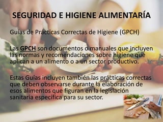 SEGURIDAD E HIGIENE ALIMENTARÍA
Guías de Prácticas Correctas de Higiene (GPCH)
Las GPCH son documentos o manuales que incluyen
las normas y recomendaciones sobre higiene que
aplican a un alimento o a un sector productivo.
Estas Guías incluyen también las prácticas correctas
que deben observarse durante la elaboración de
esos alimentos que figuran en la legislación
sanitaria específica para su sector.
 