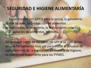 SEGURIDAD E HIGIENE ALIMENTARÍA
Encontramos con GPCH para la pesca, la ganadería,
la cría de aves, la producción de alimentos
precocinados, la hostelería, la restauración colectiva,
manipulación de alimentos, etcétera.
En la mayor parte de los casos las GPCH se convierten
en una herramienta muy útil para iniciar el proceso de
cumplimiento de la legislación en materia de higiene,
es sobretodo importante para las PYMES.
 