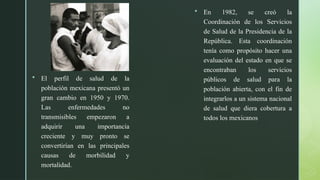 z
 El perfil de salud de la
población mexicana presentó un
gran cambio en 1950 y 1970.
Las enfermedades no
transmisibles empezaron a
adquirir una importancia
creciente y muy pronto se
convertirían en las principales
causas de morbilidad y
mortalidad.
 En 1982, se creó la
Coordinación de los Servicios
de Salud de la Presidencia de la
República. Esta coordinación
tenía como propósito hacer una
evaluación del estado en que se
encontraban los servicios
públicos de salud para la
población abierta, con el fin de
integrarlos a un sistema nacional
de salud que diera cobertura a
todos los mexicanos
 