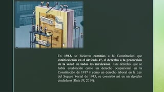 En 1983, se hicieron cambios a la Constitución que
establecieron en el artículo 4°, el derecho a la protección
de la salud de todos los mexicanos. Este derecho, que se
había establecido como un derecho ocupacional en la
Constitución de 1917 y como un derecho laboral en la Ley
del Seguro Social de 1943, se convirtió así en un derecho
ciudadano (Ruiz JF, 2014).
 