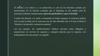 z
El derecho a la salud (o a su protección), es uno de los derechos sociales por
antonomasia. Es un derecho complejo que se despliega en una amplia serie de
posiciones jurídicas fundamentales para los particulares y para el Estado.
A partir del derecho a la salud, corresponde al Estado asegurar la asistencia médica
una vez que la salud, por la causa que sea, ha sido afectada; esto es lo que se llama el
“derecho a la atención o asistencia sanitaria”.
Así por ejemplo, los establecimientos médicos privados están obligados a
proporcionar un servicio de urgencia a cualquier persona que lo requiera, con
independencia de que pueda o no pagarlo.
 