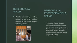 z
DERECHO A LA
SALUD:
 Derecho económico, social y
cultural a un nivel mínimo
universal al que tienen derecho
todas las personas.
DERECHO A LA
PROTECCIÓN DE LA
SALUD:
 La obligación que tiene el
Estado de desarrollar acciones
positivas tendientes justamente a
proteger la salud o repararla
cuando ha sido afectada; (Leary,
Virginia A.,1955)
 
