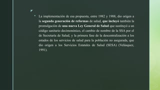 z
 La implementación de esa propuesta, entre 1982 y 1988, dio origen a
la segunda generación de reformas de salud, que incluyó también la
promulgación de una nueva Ley General de Salud que sustituyó a un
código sanitario decimonónico, el cambio de nombre de la SSA por el
de Secretaría de Salud, y la primera fase de la descentralización a los
estados de los servicios de salud para la población no asegurada, que
dio origen a los Servicios Estatales de Salud (SESA) (Velásquez,
1991).
 