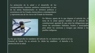 La protección de la salud y el desarrollo de los
correspondientes sistemas sanitarios asistenciales es una
de las tareas fundamentales en términos políticos y
económicos de los Estados democráticos contemporáneos
y representa una de las claves del Estado de bienestar.
En México, aparte de lo que dispone el artículo 4o., el
tema de la salud aparece también en el artículo 2o.
constitucional, apartado B, que entre las obligaciones que
tienen las autoridades federales, locales y municipales
para abatir las carencias y rezagos que afectan a los
pueblos indígenas.
La ley que desarrolla los mandatos del artículo 4o. en materia de salud es la Ley
General de Salud, En su artículo 2o. dicha ley establece el derecho a la
protección de la salud.
 
