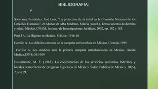z
BIBLIOGRAFIA:
Soberanes Fernández, José Luis, “La protección de la salud en la Comisión Nacional de los
Derechos Humanos”, en Muñoz de Alba Medrano, Marcia (coord.), Temas selectos de derecho
y salud, México, UNAM, Instituto de Investigaciones Jurídicas, 2002, pp. 182 y 183.
Pani J A. La Higiene en México. México: 1916:10.
Carrillo A. Los difíciles caminos de la campaña antivariolosa en México. Ciencias 1999.
Carrillo A. Los médicos ante la primera campaña antituberculosa en México. Gaceta
Médica;137(4):361-369
Bustamante, M. E. (1988). La coordinación de los servicios sanitarios federales y
locales como factor de progreso higiénico en México. Salud Pública de México, 30(5),
739-759.
 