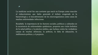 z
La medicina social fue una corriente que nació en Europa como reacción
al reduccionismo que había generado el énfasis exagerado en la
bacteriología y el descubrimiento de los microorganismos como causa de
muchas enfermedades infecciosas.
Resaltaba la importancia de los factores sociales, políticos y culturales en
la recurrencia de enfermedades epidémicas. proponía una visión holística
de la salud pública y la práctica médica, que luchase contra las verdaderas
causas de muchas dolencias; la pobreza, la falta de educación, la
indiferencia política y el prejuicio.
 